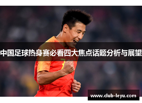 中国足球热身赛必看四大焦点话题分析与展望