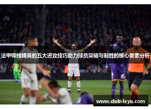 法甲锋线精英的五大进攻技巧助力球员突破与制胜的核心要素分析