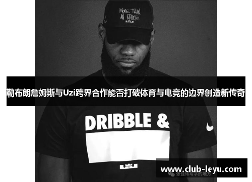 勒布朗詹姆斯与Uzi跨界合作能否打破体育与电竞的边界创造新传奇