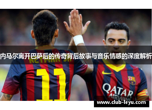 内马尔离开巴萨后的传奇背后故事与音乐情感的深度解析