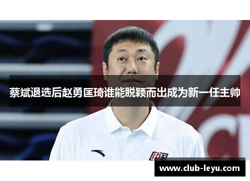 蔡斌退选后赵勇匡琦谁能脱颖而出成为新一任主帅