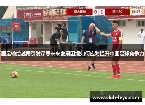 国足输给越南引发深思未来发展困境如何应对提升中国足球竞争力