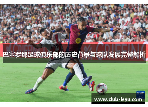 巴塞罗那足球俱乐部的历史背景与球队发展完整解析 巴塞罗那足球俱乐部的历史背景与球队发展完整解析