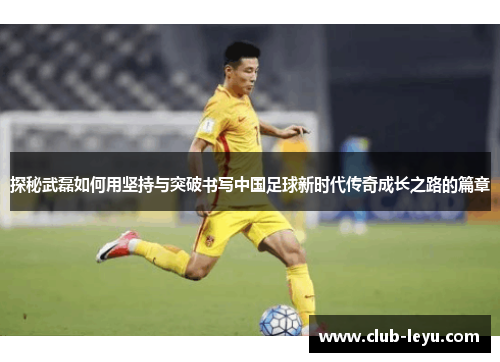 探秘武磊如何用坚持与突破书写中国足球新时代传奇成长之路的篇章 探秘武磊如何用坚持与突破书写中国足球新时代传奇成长之路的篇章