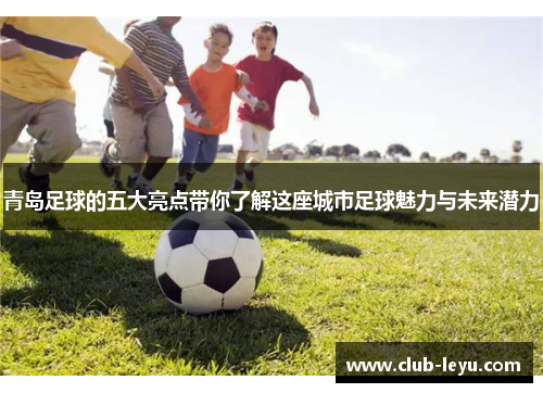 青岛足球的五大亮点带你了解这座城市足球魅力与未来潜力
