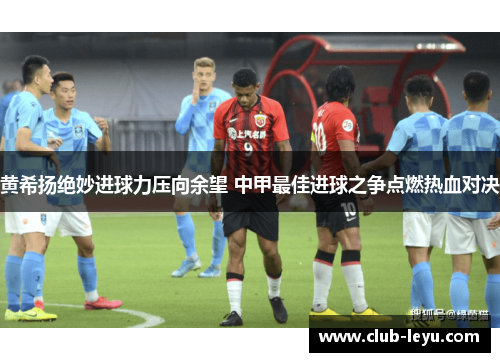 黄希扬绝妙进球力压向余望 中甲最佳进球之争点燃热血对决