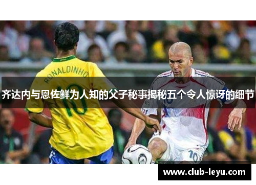 齐达内与恩佐鲜为人知的父子秘事揭秘五个令人惊讶的细节